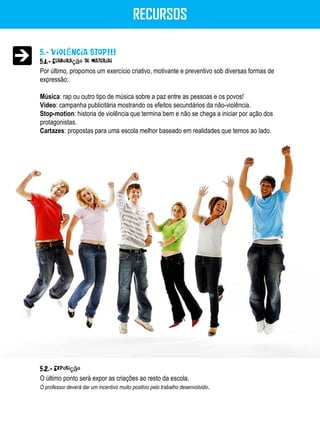 RECURSOS

5.- VIOLÊNCIA STOP!!!
5.1.- Elaboração de material
Por último, propomos um exercício criativo, motivante e preventivo sob diversas formas de
expressão:

Música: rap ou outro tipo de música sobre a paz entre as pessoas e os povos!
Vídeo: campanha publicitária mostrando os efeitos secundários da não-violência.
Stop-motion: historia de violência que termina bem e não se chega a iniciar por ação dos
protagonistas.
Cartazes: propostas para uma escola melhor baseado em realidades que temos ao lado.




5.2.- Exposição
O último ponto será expor as criações ao resto da escola.
O professor deverá dar um incentivo muito positivo pelo trabalho desenvolvido.
 