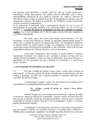 Leucio Lemos Filho
                                                                                 advogado
vez suspensa, como determinou a decisão, pode não mais ser exibida (ainda que a
representação resulte improcedente). Isso porque, além da dificuldade (talvez mesmo
impossibilidade) operacional de nova grade de inserções em todas as emissoras de
televisão do estado, o tempo de exibição desse tipo de propaganda em inserções, uma vez
ultrapassado o semestre, não poderá ser restituído (o art. 49 delimita o tempo semestral das
inserções sem prever compensações);
b) de suplemento, a penalidade única e expressamente prevista em lei, no caso de
desvirtuamento da propaganda partidária, como claramente dispõe o art. 45, § 2º da Lei
9.096/95, é a cassação do direito de transmissão que faria jus o partido no semestre
seguinte. Essa a única penalidade da lei. Não há espaço nem previsão para suspensão de
veiculação de propaganda

                Isto posto, acaso não revista, pelo menos provisoriamente e até que
examinado o recurso pelo Plenário do Tribunal, ou apreciada a Representação quanto ao
mérito, disso resultará um prejuízo de natureza gravíssima e de conseqüência irreparável
ao legítimo direito do partido político divulgar sua propaganda e nela sua posição ou
crítica sobre assuntos de interesse da comunidade, o que é permitido e aceito pela lei e pela
jurisprudência unânime dos Tribunais Eleitorais, como se demonstrará.

               Assim, pelos fundamentos aqui arrolados de forma sumária, o primeiro
requerimento formulado é no sentido de que, recebendo a presente, de logo nela seja
exarada decisão suspendendo os efeitos da anterior deliberação dessa Ilustre Relatoria, a
qual poderá vir a ser restaurada, mas após a formação do contraditório e o exercício do
direito de defesa.

2- NECESSIDADE DE REFORMA DA DECISÃO

2.1.          Por certo o âmbito do presente recurso, sendo estreito, pois na defesa da
representação se discutirá a questão de mérito, demanda apenas demonstração que não
acodem à pretensão do PDT nem à decisão proferida os requisitos específicos para
concessão da cautela ou liminar.

                A demonstração é simples: o artigo 45, inciso III da Lei dos Partidos, prevê
e possibilita que a propaganda partidária gratuita sirva para:

                      “III – divulgar a posição do partido em           relação a temas político-
                      comunitários.”

               Ora, não há negar que o tema realçado na representação, a questão da saúde
é um tema de inequívoco interesse da comunidade. Tratar do assunto de forma crítica faz
parte do que se entendeu chamar por propaganda partidária e disso dá conta a torrencial
jurisprudência existente a respeito. Tudo que se diz na propaganda é verídico e a cobrança
política absolutamente legítima.

              A propaganda é necessariamente uma forma ou uma técnica de persuasão e
que visa instalar no público um sentimento favorável a um partido (daí a referência ao
PMDB), idéia ou postulação. Igualmente visa difundir uma idéia desfavorável a uma ação
                     Estrada Real do Poço, 569, Poço da Panela – Recife – PE
                            Fone: (81) 3081-7170 Fax: (81) 3081-7180
                                e-mail: leuciolemos@terra.com.br
 