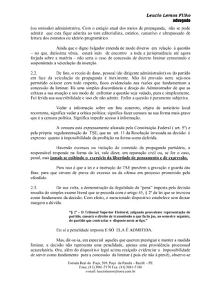 Leucio Lemos Filho
                                                                                   advogado
(ou omissão) administrativa. Com o estágio atual dos meios de propaganda, não se pode
admitir que esta fique adstrita ao tom editorialista, estático, cansativo e ultrapassado de
leitura dos estatutos ou ideário programático.

              Ainda que o digno Julgador entenda de modo diverso em relação à questão
– no que, datissima vênia, estará indo de encontro a toda a jurisprudência até agora
forjada sobre a matéria – não seria o caso de concessão de decreto liminar censurando e
suspendendo a veiculação da inserção.

2.2.            De fato, o receio de dano, pessoal (do dirigente administrador) ou do partido
em face da veiculação da propaganda é inexistente. Não foi provado nem, seja-nos
permitido colocar com todo respeito, ficou evidenciado nas razões que fundamentam a
concessão da liminar. Há uma simples discordância e desejo do Administrador de que as
críticas a sua atuação e seu modo de enfrentar a questão seja vedado, pura e simplesmente.
Foi ferida sua suscetibilidade e isso ele não admite. Enfim a questão é puramente subjetiva.

               Vedar a informação sobre um fato concreto, objeto de noticiário local
recorrente, significa vedar a crítica política; significa fazer censura na sua forma mais grave
que é a censura política. Significa impedir acesso à informação.

              A censura está expressamente afastada pela Constituição Federal ( art. 5º) e
pela própria regulamentação do TSE, que no art. 11 da Resolução invocada na decisão é
expresso quanto à impossibilidade da proibição na forma como deferida.

              Havendo excessos ou violação do conteúdo da propaganda partidária, o
responsável responde na forma da lei, vale dizer, em reparação civil ou, se for o caso,
penal, mas jamais se coibindo o exercício da liberdade de pensamento e de expressão.

               Para isso é que a lei e a instrução do TSE prevêem a gravação e guarda das
fitas: para que sirvam de prova do excesso ou da ofensa em processo promovido pelo
ofendido.

2.3.           De sua volta, a demonstração da ilegalidade da “pena” imposta pela decisão
ressalta do simples exame literal que se proceda com o artigo 45, § 2º da lei que se invocou
como fundamento da decisão. Com efeito, o mencionado dispositivo estabelece sem deixar
margem a dúvida:

                      “§ 2º - O Tribunal Superior Eleitoral, julgando procedente representação de
                      partido, cassará o direito de transmissão a que faria jus, no semestre seguinte,
                      do partido que contrariar o disposto neste artigo.”

               Eis aí a penalidade imposta E SÓ ELA É ADMITIDA.

               Mas, dir-se-ia, em especial aqueles que querem prestigiar e manter a medida
liminar, a decisão não representa uma penalidade, apenas uma providência processual
acautelatória. Ora, além do dispositivo legal acima realçado evidenciar a impossibilidade
de servir como fundamento para a concessão da liminar ( pois ele não á prevê), observe-se
                      Estrada Real do Poço, 569, Poço da Panela – Recife – PE
                             Fone: (81) 3081-7170 Fax: (81) 3081-7180
                                 e-mail: leuciolemos@terra.com.br
 