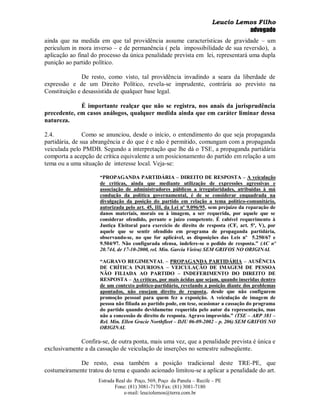 Leucio Lemos Filho
                                                                                 advogado
ainda que na medida em que tal providência assume características de gravidade – um
periculum in mora inverso – e de permanência ( pela impossibilidade de sua reversão), a
aplicação ao final do processo da única penalidade prevista em lei, representará uma dupla
punição ao partido político.

               De resto, como visto, tal providência invadindo a seara da liberdade de
expressão e de um Direito Político, revela-se imprudente, contrária ao previsto na
Constituição e desassistida de qualquer base legal.

             É importante realçar que não se registra, nos anais da jurisprudência
precedente, em casos análogos, qualquer medida ainda que em caráter liminar dessa
natureza.

2.4.            Como se anunciou, desde o início, o entendimento do que seja propaganda
partidária, de sua abrangência e do que é e não é permitido, comungam com a propaganda
veiculada pelo PMDB. Segundo a interpretação que lhe dá o TSE, a propaganda partidária
comporta a acepção de crítica equivalente a um posicionamento do partido em relação a um
tema ou a uma situação de interesse local. Veja-se:

                     “PROPAGANDA PARTIDÁRIA – DIREITO DE RESPOSTA – A veiculação
                     de críticas, ainda que mediante utilização de expressões agressivas e
                     associação de administradores públicos a irregularidades, atribuídas à má
                     condução da política governamental, é de se considerar enquadrada na
                     divulgação da posição do partido em relação a tema político-comunitário,
                     autorizada pelo art. 45, III, da Lei nº 9.096/95, sem prejuízo da reparação de
                     danos materiais, morais ou à imagem, a ser requerida, por aquele que se
                     considerar ofendido, perante o juízo competente. É cabível requerimento à
                     Justiça Eleitoral para exercício de direito de resposta (CF, art. 5º, V), por
                     aquele que se sentir ofendido em programa de propaganda partidária,
                     observando-se, no que for aplicável, as disposições das Leis nº 5.250/67 e
                     9.504/97. Não configurada ofensa, indefere-se o pedido de resposta.” (AC nº
                     20.744, de 17-10-2000, rel. Min. Garcia Vieira) SEM GRIFOS NO ORIGINAL

                     “AGRAVO REGIMENTAL – PROPAGANDA PARTIDÁRIA – AUSÊNCIA
                     DE CRÍTICA INJURIOSA – VEICULAÇÃO DE IMAGEM DE PESSOA
                     NÃO FILIADA AO PARTIDO – INDEFERIMENTO DO DIREITO DE
                     RESPOSTA – As críticas, por mais ácidas que sejam, quando inseridas dentro
                     de um contexto político-partidário, revelando a posição diante dos problemas
                     apontados, não ensejam direito de resposta, desde que não configurem
                     promoção pessoal para quem fez a exposição. A veiculação de imagem de
                     pessoa não filiada ao partido pode, em tese, ocasionar a cassação do programa
                     do partido quando devidametne requerida pelo autor da representação, mas
                     não a concessão de direito de resposta. Agravo improvido.” (TSE – ARP 381 –
                     Rel. Min. Ellen Gracie Northfleet – DJU 06-09-2002 – p. 206) SEM GRIFOS NO
                     ORIGINAL

             Confira-se, de outra ponta, mais uma vez, que a penalidade prevista é única e
exclusivamente a da cassação de veiculação de inserções no semestre subseqüente.

             De resto, essa também a posição tradicional deste TRE-PE, que
costumeiramente tratou do tema e quando acionado limitou-se a aplicar a penalidade do art.
                     Estrada Real do Poço, 569, Poço da Panela – Recife – PE
                            Fone: (81) 3081-7170 Fax: (81) 3081-7180
                                e-mail: leuciolemos@terra.com.br
 
