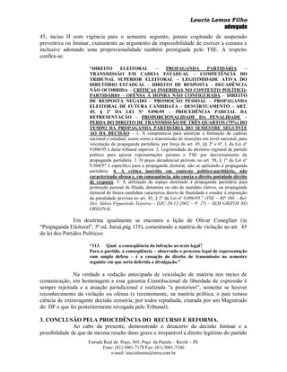 Leucio Lemos Filho
                                                                                     advogado
45, inciso II com vigência para o semestre seguinte, jamais cogitando de suspensão
preventiva ou liminar, exatamente ao argumento da impossibilidade de exercer a censura e
inclusive adotando uma proporcionalidade também prestigiada pelo TSE. A respeito
confira-se:

                      “DIREITO         ELEITORAL          –     PROPAGANDA            PARTIDÁRIA         –
                      TRANSMISSÃO EM CADEIA ESTADUAL – COMPETÊNCIA DO
                      TRIBUNAL SUPERIOR ELEITORAL – LEGITIMIDADE ATIVA DO
                      DIRETÓRIO ESTADUAL – DIREITO DE RESPOSTA – DECADÊNCIA
                      NÃO OCORRIDA – CRÍTICAS INSERIDAS NO CONTEXTO POLÍTICO-
                      PARTIDÁRIO – OFENSA À HONRA NÃO CONFIGURADA – DIREITO
                      DE RESPOSTA NEGADO – PROMOÇÃO PESSOAL – PROPAGANDA
                      ELEITORAL DE FUTURA CANDIDATA – DESVIRTUAMENTO – ART.
                      45, § 2º DA LEI Nº 9.096/95 – PROCEDÊNCIA PARCIAL DA
                      REPRESENTAÇÃO – PROPORCIONALIDADE DA PENALIDADE –
                      PERDA DO DIREITO DE TRANSMISSÃO DE TRÊS QUARTOS (75%) DO
                      TEMPO DA PROPAGANDA PARTIDÁRIA DO SEMESTRE SEGUINTE
                      AO DA DECISÃO – 1. A competência para autorizar a formação de cadeias
                      nacional e estadual, assim como a transmissão de inserções em nível nacional, para
                      veiculação de propaganda partidária, por força do art. 45, §§ 2º e 6º, I, da Lei nº
                      9.096/95 é deste tribunal superior. 2. Legitimidade do diretório regional de partido
                      político para ajuizar representações perante o TSE por desvirtuamento da
                      propaganda partidária. 3. O prazo decadencial previsto no art. 58, § 1º da Lei nº
                      9.504/97 é específico para a propaganda eleitoral, não se aplicando à propaganda
                      partidária. 4. A crítica inserida em contexto político-partidário, não
                      caracterizada ofensa e, em consequência, não enseja o direito postulado direito
                      de resposta. 5. A utilização de espaço destinado à propaganda partidária para
                      promoção pessoal de filiada, detentora ou não de mandato eletivo, ou propaganda
                      eleitoral de futura candidata caracteriza desvio de finalidade e conduz à imposição
                      da penalidade prevista no art. 45, § 2º da Lei nº 9.096/95.” (TSE – RP 380 – Rel.
                      Des. Sálvio Figueiredo Teixeira – DJU 20-12-2002 – P. 27) – SEM GRIFOS NO
                      ORIGINAL

                Em doutrina igualmente se encontra a lição de Olivar Coneglian (in
“Propaganda Eleitoral”, 5ª ed. Juruá,pág 135), comentando a matéria de violação ao art. 45
da lei dos Partidos Políticos:

                      “113. Qual a conseqüência da infração ao texto legal?
                      Para o partido, a conseqüência – observado o processo legal de representação
                      com ampla defesa – é a cassação do direito de transmissão no semestre
                      seguinte em que seria deferida a divulgação.”

               Na verdade a vedação antecipada de veiculação de matéria nos meios de
comunicação, em homenagem a essa garantia Constitucional de liberdade de expressão é
sempre rejeitada e a atuação jurisdicional é realizada “a posteriori”, somente se houver
reconhecimento da violação ou ofensa (e recentemente, na matéria política, o país tomou
ciência de extravagante decisão censória, por todos repudiada, exarada por um Magistrado
do DF e que foi posteriormente revogada pelo Tribunal).

3. CONCLUSÃO PELA PROCEDÊNCIA DO RECURSO E REFORMA.
               Ao cabo da presente, demonstrado o desacerto da decisão liminar e a
possibilidade de que da mesma resulte dano grave e irreparável a direito legítimo do partido
                     Estrada Real do Poço, 569, Poço da Panela – Recife – PE
                            Fone: (81) 3081-7170 Fax: (81) 3081-7180
                                e-mail: leuciolemos@terra.com.br
 