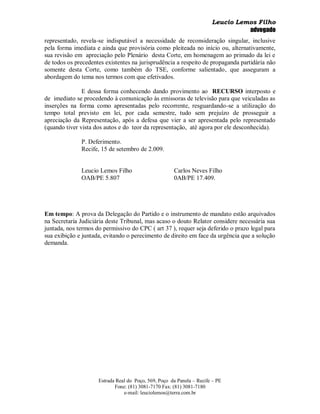 Leucio Lemos Filho
                                                                                 advogado
representado, revela-se indisputável a necessidade de reconsideração singular, inclusive
pela forma imediata e ainda que provisória como pleiteada no início ou, alternativamente,
sua revisão em apreciação pelo Plenário desta Corte, em homenagem ao primado da lei e
de todos os precedentes existentes na jurisprudência a respeito de propaganda partidária não
somente desta Corte, como também do TSE, conforme salientado, que asseguram a
abordagem do tema nos termos com que efetivados.

               E dessa forma conhecendo dando provimento ao RECURSO interposto e
de imediato se procedendo à comunicação às emissoras de televisão para que veiculadas as
inserções na forma como apresentadas pelo recorrente, resguardando-se a utilização do
tempo total previsto em lei, por cada semestre, tudo sem prejuízo de prosseguir a
apreciação da Representação, após a defesa que vier a ser apresentada pelo representado
(quando tiver vista dos autos e do teor da representação, até agora por ele desconhecida).

              P. Deferimento.
              Recife, 15 de setembro de 2.009.


              Leucio Lemos Filho                      Carlos Neves Filho
              OAB/PE 5.807                            0AB/PE 17.409.




Em tempo: A prova da Delegação do Partido e o instrumento de mandato estão arquivados
na Secretaria Judiciária deste Tribunal, mas acaso o douto Relator considere necessária sua
juntada, nos termos do permissivo do CPC ( art 37 ), requer seja deferido o prazo legal para
sua exibição e juntada, evitando o perecimento de direito em face da urgência que a solução
demanda.




                     Estrada Real do Poço, 569, Poço da Panela – Recife – PE
                            Fone: (81) 3081-7170 Fax: (81) 3081-7180
                                e-mail: leuciolemos@terra.com.br
 