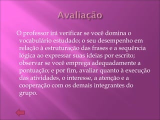 O professor irá verificar se você domina o
vocabulário estudado; o seu desempenho em
relação à estruturação das frases e a sequência
lógica ao expressar suas ideias por escrito;
observar se você emprega adequadamente a
pontuação; e por fim, avaliar quanto à execução
das atividades, o interesse, a atenção e a
cooperação com os demais integrantes do
grupo.
 