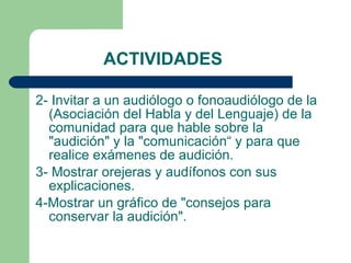 ACTIVIDADES 2- Invitar a un audiólogo o fonoaudiólogo de la (Asociación del Habla y del Lenguaje) de la comunidad para que hable sobre la "audición" y la "comunicación“ y para que realice exámenes de audición.  3- Mostrar orejeras y audífonos con sus explicaciones.  4-Mostrar un gráfico de "consejos para conservar la audición". 