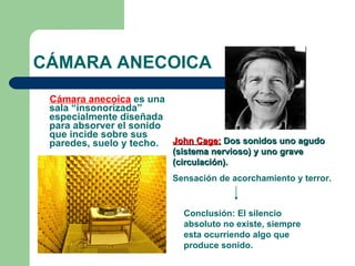 CÁMARA ANECOICA Cámara anecoica  es una sala “insonorizada” especialmente diseñada para absorver el sonido que incide sobre sus paredes, suelo y techo.   John Cage:   Dos sonidos uno agudo (sistema nervioso) y uno grave (circulación). Sensación de acorchamiento y terror. Conclusión: El silencio absoluto no existe, siempre esta ocurriendo algo que produce sonido. 