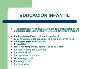 EDUCACIÓN INFANTIL Experiencias vivenciales  sin tener que profundizar en los conocimientos.  Los juegos  y ejercicios dirigidos a trabajar: La discriminación visual, auditiva y táctil. El conocimiento del espacio, sus direcciones y formas. La precisión de movimientos. El equilibrio. Nociones temporales, sobre todo la de orden. La memoria visual y auditiva. La sensibilidad. La capacidad estética. Armonía gestual. La imaginación. La creatividad. 