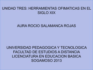 UNIDAD TRES: HERRAMIENTAS OFIMATICAS EN EL
SIGLO XIX
AURA ROCIO SALAMANCA ROJAS
UNIVERSIDAD PEDAGOGICA Y TECNOLOGICA
FACULTAD DE ESTUDIOS A DISTANCIA
LICENCIATURA EN EDUCACION BASICA
SOGAMOSO 2013
 