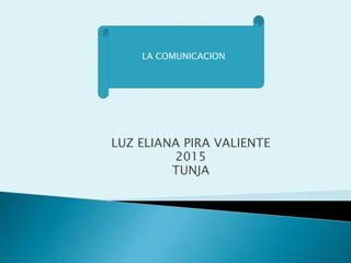 LUZ ELIANA PIRA VALIENTE
2015
TUNJA
LA COMUNICACION
 