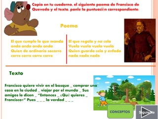 Copia en tu cuaderno, el siguiente poema de Francisco de
Quevedo y el texto, ponle la puntuación correspondiente:
Poema
Texto
El que cumple lo que manda
anda anda anda anda
Quien de ordinario socorre
corre corre corre corre
El que regala y no cela
Vuela vuela vuela vuela
Quien guarda cela y enfada
nada nada nada
Francisco quiere vivir en el bosque _ comprar una
casa en la ciudad _ viajar por el mundo _ Sus
amigos le dicen _ “Entonces _ ¿Qué quieres _
Francisco?” Pues _ _ _ la verdad _ _ _
SiguienteCONCEPTOS
 