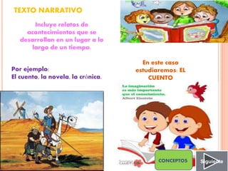 TEXTO NARRATIVO
Incluye relatos de
acontecimientos que se
desarrollan en un lugar a lo
largo de un tiempo.
Por ejemplo:
El cuento, la novela, la crónica.
En este caso
estudiaremos: EL
CUENTO
SiguienteCONCEPTOS
 