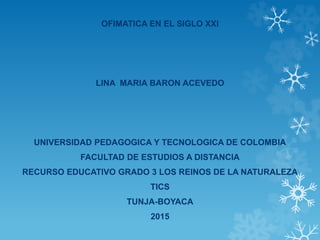 OFIMATICA EN EL SIGLO XXI
LINA MARIA BARON ACEVEDO
UNIVERSIDAD PEDAGOGICA Y TECNOLOGICA DE COLOMBIA
FACULTAD DE ESTUDIOS A DISTANCIA
RECURSO EDUCATIVO GRADO 3 LOS REINOS DE LA NATURALEZA
TICS
TUNJA-BOYACA
2015
 