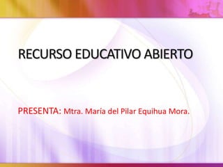 RECURSO EDUCATIVO ABIERTO
PRESENTA: Mtra. María del Pilar Equihua Mora.
 
