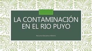 LA CONTAMINACIÓN
EN EL RIO PUYO
Recurso Educativo Abierto
 