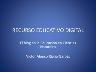 RECURSO EDUCATIVO DIGITAL 
El blog en la Educación en Ciencias 
Naturales 
Víctor Alonso Riaño Garcés 
 