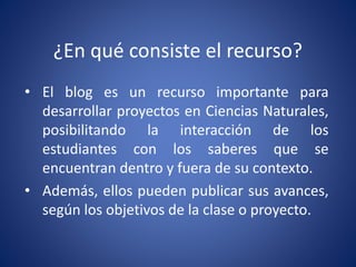 ¿En qué consiste el recurso? 
• El blog es un recurso importante para 
desarrollar proyectos en Ciencias Naturales, 
posib...