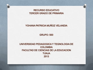 RECURSO EDUCATIVO
TERCER GRADO DE PRIMARIA

YOHANA PATRICIA MUÑOZ VELANDIA

GRUPO: 500

UNIVERSIDAD PEDAGOGICA Y TEGNOLOGIA DE
COLOMBIA
FACULTAD DE CIENCIAS DE LA EDUCACION
TUNJA
2013

 