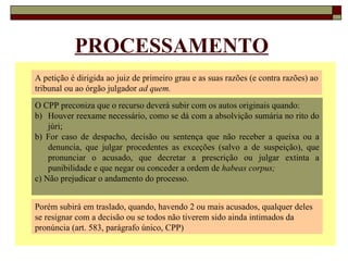 PROCESSAMENTO A petição é dirigida ao juiz de primeiro grau e as suas razões (e contra razões) ao tribunal ou ao órgão julgador  ad quem. O CPP preconiza que o recurso deverá subir com os autos originais quando: Houver reexame necessário, como se dá com a absolvição sumária no rito do júri; b) For caso de despacho, decisão ou sentença que não receber a queixa ou a denuncia, que julgar procedentes as exceções (salvo a de suspeição), que pronunciar o acusado, que decretar a prescrição ou julgar extinta a punibilidade e que negar ou conceder a ordem de  habeas corpus; c) Não prejudicar o andamento do processo. Porém subirá em traslado, quando, havendo 2 ou mais acusados, qualquer deles se resignar com a decisão ou se todos não tiverem sido ainda intimados da pronúncia (art. 583, parágrafo único, CPP) 