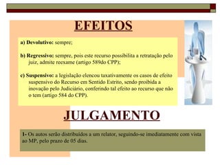 EFEITOS a) Devolutivo:  sempre; b) Regressivo:  sempre, pois este recurso possibilita a retratação pelo juiz, admite reexame (artigo 589do CPP); c) Suspensivo:  a legislação elencou taxativamente os casos de efeito suspensivo do Recurso em Sentido Estrito, sendo proibida a inovação pelo Judiciário, conferindo tal efeito ao recurso que não o tem (artigo 584 do CPP). JULGAMENTO 1-  Os autos serão distribuídos a um relator, seguindo-se imediatamente com vista ao MP, pelo prazo de 05 dias. 