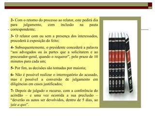 2-  Com o retorno do processo ao relator, este pedirá dia para julgamento, com inclusão na pauta correspondente; 3-  O relator com ou sem a presença dos interessados, procederá à exposição do feito; 4-  Subsequentemente, o presidente concederá a palavra “aos advogados ou às partes que a solicitarem e ao procurador-geral, quando o requerer”, pelo prazo de 10 minutos para cada um; 5-  Por fim, as decisões são tomadas por maioria; 6-  Não é possível realizar o interrogatório do acusado, mas é possível a conversão de julgamento em diligências em casos justificados; 7-  Depois de julgado o recurso, com a conferência do acórdão – e uma vez ocorrida a sua preclusão – “deverão os autos ser devolvidos, dentro de 5 dias, ao juiz  a quo ”. 