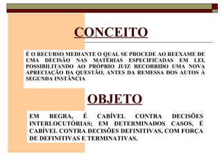 CONCEITO É O RECURSO MEDIANTE O QUAL SE PROCEDE AO REEXAME DE UMA DECISÃO NAS MATÉRIAS ESPECIFICADAS EM LEI, POSSIBILITANDO AO PRÓPRIO JUIZ RECORRIDO UMA NOVA APRECIAÇÃO DA QUESTÃO, ANTES DA REMESSA DOS AUTOS À SEGUNDA INSTÂNCIA   OBJETO EM REGRA, É CABÍVEL CONTRA DECISÕES INTERLOCUTÓRIAS; EM DETERMINADOS CASOS, É CABÍVEL CONTRA DECISÕES DEFINITIVAS, COM FORÇA DE DEFINITIVAS E TERMINATIVAS. 