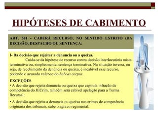 HIPÓTESES DE CABIMENTO ART. 581 - CABERÁ RECURSO, NO SENTIDO ESTRITO (DA DECISÃO, DESPACHO OU SENTENÇA: I- Da decisão que rejeitar a denuncia ou a queixa. Cuida-se da hipótese de recurso contra decisão interlocutória mista terminativa ou, simplesmente, sentença terminativa. Na situação inversa, ou seja, de recebimento da denúncia ou queixa, é incabível esse recurso, podendo o acusado valer-se do  habeas corpus . EXCEÇÕES A decisão que rejeita denuncia ou queixa que capitula infração de competência do JECrim, também será cabível apelação para a Turma Recursal; A decisão que rejeita a denuncia ou queixa nos crimes de competência originária dos tribunais, cabe o agravo regimental. 