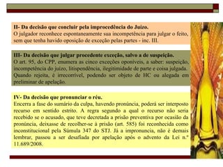 II- Da decisão que concluir pela improcedência do Juízo. O julgador reconhece espontaneamente sua incompetência para julgar o feito, sem que tenha havido oposição de exceção pelas partes - inc. III. III- Da decisão que julgar procedente exceção, salvo a de suspeição. O art. 95, do CPP, enumera as cinco exceções oponíveis, a saber: suspeição, incompetência do juízo, litispendência, ilegitimidade de parte e coisa julgada. Quando rejeita, é irrecorrível, podendo ser objeto de HC ou alegada em preliminar de apelação. IV- Da decisão que pronunciar o réu. Encerra a fase do sumário da culpa, havendo pronúncia, poderá ser interposto recurso em sentido estrito. A regra segundo a qual o recurso não seria recebido se o acusado, que teve decretada a prisão preventiva por ocasião da pronúncia, deixasse de recolher-se à prisão (art. 585) foi reconhecida como inconstitucional pela Súmula 347 do STJ. Já a impronuncia, não é demais lembrar, passou a ser desafiada por apelação após o advento da Lei n.º 11.689/2008. 