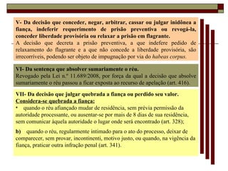 V- Da decisão que conceder, negar, arbitrar, cassar ou julgar inidônea a fiança, indeferir requerimento de prisão preventiva ou revogá-la, conceder liberdade provisória ou relaxar a prisão em flagrante. A decisão que decreta a prisão preventiva, a que indefere pedido de relaxamento do flagrante e a que não concede a liberdade provisória, são irrecorríveis, podendo ser objeto de impugnação por via do  habeas corpus. VI- Da sentença que absolver sumariamente o réu. Revogado pela Lei n.º 11.689/2008, por força da qual a decisão que absolve sumariamente o réu passou a ficar exposta ao recurso de apelação (art. 416). VII- Da decisão que julgar quebrada a fiança ou perdido seu valor. Considera-se quebrada a fiança: quando o réu afiançado mudar de residência, sem prévia permissão da autoridade processante, ou ausentar-se por mais de 8 dias de sua residência, sem comunicar àquela autoridade o lugar onde será encontrado (art. 328); b)  quando o réu, regularmente intimado para o ato do processo, deixar de comparecer, sem provar, incontinenti, motivo justo, ou quando, na vigência da fiança, praticar outra infração penal (art. 341). 