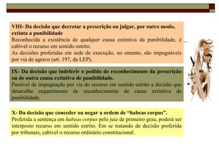 VIII- Da decisão que decretar a prescrição ou julgar, por outro modo, extinta a punibilidade Reconhecida a existência de qualquer causa extintiva da punibilidade, é cabível o recurso em sentido estrito. As decisões proferidas em sede de execução, no entanto, são impugnáveis por via de agravo (art. 197, da LEP). IX- Da decisão que indeferir o pedido de reconhecimento da prescrição ou de outra causa extintiva de punibilidade. Passível de impugnação por via do recurso em sentido estrito a decisão que desacolhe requerimento de reconhecimento de causa extintiva da punibilidade. X- Da decisão que conceder ou negar a ordem de “habeas corpus”. Proferida a sentença em  habeas corpus  pelo juiz de primeiro grau, poderá ser interposto recurso em sentido estrito. Em se tratando de decisão proferida por tribunais, cabível o recurso ordinário constitucional. 