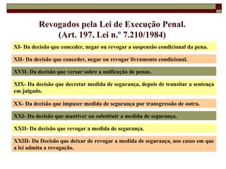 XI- Da decisão que conceder, negar ou revogar a suspensão condicional da pena. XII- Da decisão que conceder, negar ou revogar livramento condicional. Revogados pela Lei de Execução Penal. (Art. 197, Lei n.º 7.210/1984) XVII- Da decisão que versar sobre a unificação de penas. XIX- Da decisão que decretar medida de segurança, depois de transitar a sentença em julgado. XX- Da decisão que impuser medida de segurança por transgressão de outra. XXI- Da decisão que mantiver ou substituir a medida de segurança. XXII- Da decisão que revogar a medida de segurança. XXIII- Da Decisão que deixar de revogar a medida de segurança, nos casos em que a lei admita a revogação. 