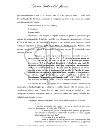 Superior Tribunal de Justiça
que restaram violados os arts. 2.º; 5.º, incisos XXXV e LV; 37, caput; 93, inciso IX; e 196, todos
da Constituição da República, decorrente da concessão de efeito erga omnes ao acórdão
proferido na ação civil pública.
Contrarrazões às fls. 442/450 e 451/457.
É o relatório.
Passo a decidir.
Inicialmente, com relação à alegada negativa de prestação jurisdicional por
ausência de fundamentação do acórdão recorrido, com subsequente ofensa aos arts. 5.º, inciso
XXXV; e 93, inciso IX, da Constituição da República, insta salientar que o Supremo Tribunal
Federal, no julgamento da Questão de Ordem no AI-RG 791.292/PE, Relator o Ministro Gilmar
Mendes, reconheceu a existência de repercussão geral quanto ao tema. Na oportunidade, assim
consignou, in verbis:
"Questão de ordem. Agravo de Instrumento. Conversão em recurso
extraordinário (CPC, art. 544, §§ 3° e 4°). 2. Alegação de ofensa aos incisos
XXXV e LX do art. 5º e ao inciso IX do art. 93 da Constituição Federal.
Inocorrência. 3. O art. 93, IX, da Constituição Federal exige que o acórdão
ou decisão sejam fundamentados, ainda que sucintamente, sem determinar,
contudo, o exame pormenorizado de cada uma das alegações ou provas,
nem que sejam corretos os fundamentos da decisão. 4. Questão de ordem
acolhida para reconhecer a repercussão geral, reafirmar a jurisprudência
do Tribunal, negar provimento ao recurso e autorizar a adoção dos
procedimentos relacionados à repercussão geral." (AI 791292 QO-RG, Rel.
Min. GILMAR MENDES, DJe de 13/08/2010; sem grifos no original.)
Na hipótese dos autos, a despeito de o Recorrente entender equivocada ou
insubsistente a fundamentação que o alicerça, o acórdão atacado está em sintonia com o
entendimento adotado pelo Pretório Excelso, pois contém motivação satisfatória, e, por
conseguinte, não restou configurada ofensa à Constituição Federal nos termos veiculados nas
razões do presente apelo extremo.
A propósito, transcrevo as razões de decidir do aresto vergastado, in verbis:
"[...]
A decisão agravada não merece reforma e mantém-se por seus
próprios fundamentos, in verbis (fls. 323/335):
E, nesse ponto, reside a insurgência do parquet, que pretende
ver aplicado o denominado "transporte in utilibus da coisa julgada
coletiva para o plano individual".
A pretensão deve ser acolhida.
Evitar a repetição de ações judiciais que, continuamente, são
ajuizadas com a mesma finalidade é um dos objetivos de o legislador
Documento: 41021489 - Despacho / Decisão - Site certificado - DJe: 03/11/2014 Página 2 de 6
 
