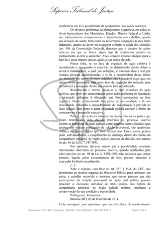Superior Tribunal de Justiça
estabelecer em lei a possibilidade de ajuizamento das ações coletivas.
Os diversos problemas de planejamento e gerência, em todos os
níveis burocráticos dos Municípios, Estados, Distrito Federal e União,
que rotineiramente comprometem o atendimento aos cidadãos, quanto
aos serviços de saúde, bem como as recorrentes alegações desses entes
federados, quanto ao dever de assegurar o direito à saúde dos cidadãos
(art. 196 da Constituição Federal), denotam que o número de ações
judiciais em que se busca algum tipo de tratamento médico ou
medicamento só têm a aumentar. Aliás, convém chamar atenção para o
fato de o atual número dessas ações já ser muito elevado.
Nessa linha, se na fase de cognição da ação coletiva é
reconhecido e assegurado o exercício de determinado direito difuso a
certo(s) cidadão(ãos), o qual, por definição, é transindividual e tem por
titulares pessoas indeterminadas; e se há a probabilidade desse direito
ser pleiteado por outros diversos cidadãos, não é razoável exigir que, em
outros vários processos, haja nova fase de cognição tão somente para
reconhecer e assegurar direito que outrora fora reconhecido.
Reconhecido o direito, passa-se à fase executiva da ação
coletiva, que pode ser caracterizada como ação autônoma de liquidação
e execução referente à obrigação que fora reconhecida na fase
cognitiva. Nesta, o interessado fará prova de sua condição e de sua
necessidade, indicando o enquadramento de sua situação à prevista no
título judicial, bem como a parte executada poderá exercer o direito de
contrapor-se à pretensão executiva.
Porém, em razão da natureza do direito, não só as partes que
foram beneficiadas pela decisão proferida no processo coletivo
podem-se beneficiar do título judicial, como também outros cidadãos que,
embora não tenham participado da relação processual, são igualmente
titulares do mesmo direito que fora reconhecido. Estes, assim, podem
pedir, individualmente, o cumprimento da sentença, dentro dos limites da
competência territorial do órgão judicial prolator da decisão, nos termos
do art. 16 da Lei n. 7.347/1985.
Por oportuno, deve-se anotar que a possibilidade eventuais
interessados intervirem no processo coletivo, quando notificados pelo
edital previsto no art. 94 da Lei n. 8.078/1990, não prejudica que outras
pessoas, ligadas pelas circunstâncias de fato, possam proceder à
execução do direito reconhecido.
[...]
Ante o exposto, com base no art. 557, § 1º-A, do CPC, dou
provimento ao recurso especial do Ministério Público para reformar, em
parte, o acórdão recorrido e autorizar que outras pessoas que não
participaram da relação processual na ação civil pública possam
proceder à execução individual do título judicial, nos limites da
competência territorial do órgão judicial prolator, mediante a
comprovação de sua condição e necessidade.
Publique-se. Intimem-se.
Brasília (DF), 05 de fevereiro de 2014.
Cabe consignar, por oportuno, que inexiste óbice de conhecimento
Documento: 41021489 - Despacho / Decisão - Site certificado - DJe: 03/11/2014 Página 3 de 6
 