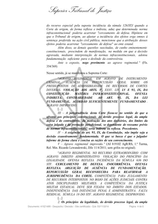 Superior Tribunal de Justiça
do recurso especial pela suposta incidência da súmula 126/STJ quando a
Corte de origem, de forma reflexa e indireta, aduz que determinada norma
infraconstitucional poderia acarretar "cerceamento de defesa. Hipótese em
que o Tribunal de origem, ao afastar a incidência dos efeitos erga omnes à
sentença proferida na ação civil pública, mencionou que a atribuição desses
efeitos poderia acarretar "cerceamento de defesa" ao ente estatal.
Além disso, as demais questões suscitadas, de cunho eminentemente
constitucionais, prescindem de manifestação, na medida em que a decisão
agravada, mediante interpretação de normas infraconstitucionais, adotou
fundamentação suficiente para o deslinde da controvérsia.
Ante o exposto, nego provimento ao agravo regimental. " (Fls.
354/369)
Nesse sentido, já se manifestou a Suprema Corte:
"AGRAVO REGIMENTAL EM AGRAVO DE INSTRUMENTO
CRIMINAL. AUSÊNCIA DE REPERCUSSÃO GERAL SOBRE OS
PRESSUPOSTOS DE ADMISSIBILIDADE DE RECURSOS DE CORTES
DIVERSAS. VIOLAÇÃO AOS ARTS. 5º, XXXV, LIV, LV E 93, IX, DA
CONSTITUIÇÃO . MATÉRIA INFRACONSTITUCIONAL. OFENSA
INDIRETA. CONTRARIEDADE AO ART. 93, IX, DA LEI
FUNDAMENTAL. ACÓRDÃO SUFICIENTEMENTE FUNDAMENTADO .
AGRAVO IMPROVIDO.
[...]
III – A jurisprudência desta Corte fixou-se no sentido de que a
afronta aos princípios constitucionais do devido processo legal, da ampla
defesa e do contraditório, da motivação dos atos decisórios, dos limites da
coisa julgada e da prestação jurisdicional, se dependente de reexame prévio
de normas infraconstitucionais, seria indireta ou reflexa. Precedentes.
IV – A exigência do art. 93, IX, da Constituição, não impõe seja a
decisão exaustivamente fundamentada. O que se busca é que o julgador
informe de forma clara e concisa as razões de seu convencimento.
V – Agravo regimental improvido. " (AI 819102 AgR/RS, 1.ª Turma,
Rel. Min. Ricardo Lewandowski, DJe 11/4/2011; sem grifos no original).
"AGRAVO REGIMENTAL NO RECURSO EXTRAORDINÁRIO COM
AGRAVO. DIREITO ADMINISTRATIVO. VIOLAÇÃO DO PRINCÍPIO DA
LEGALIDADE. OFENSA REFLEXA. INCIDÊNCIA DA SÚMULA 636 DO
STF. CERCEAMENTO DE DEFESA. INOCORRÊNCIA. OFENSA
REFLEXA. ARGUIÇÃO DE AUSÊNCIA DE FUNDAMENTAÇÃO.
REPERCUSSÃO GERAL RECONHECIDA PARA REAFIRMAR A
JURISPRUDÊNCIA DA CORTE. COMPETÊNCIA PARA JULGAMENTO
DE RECURSOS INTERPOSTOS NO BOJO DE AÇÕES JUDICIAIS CONTRA
ATOS DISCIPLINARES MILITARES. A COMPETÊNCIA DA JUSTIÇA
MILITAR ESTADUAL DEVE SER FIXADA NO ÂMBITO DOS ESTADOS.
INDEPENDÊNCIA DAS INSTÂNCIAS PENAL E ADMINISTRATIVA. FALTA
RESIDUAL. SÚMULA 18 DO STF. AGRAVO REGIMENTAL DESPROVIDO.
[...]
2. Os princípios da legalidade, do devido processo legal, da ampla
Documento: 41021489 - Despacho / Decisão - Site certificado - DJe: 03/11/2014 Página 4 de 6
 