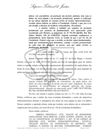 Superior Tribunal de Justiça
defesa e do contraditório, da motivação das decisões judiciais, bem como os
limites da coisa julgada e da prestação jurisdicional, quando a verificação
de sua ofensa dependa do reexame prévio de normas infraconstitucionais,
revelam ofensa indireta ou reflexa à Constituição Federal, o que, por si só,
não desafia a abertura da instância extraordinária. Precedentes.
3. A matéria relativa à nulidade por negativa de prestação
jurisdicional por ausência de fundamentação teve repercussão geral
reconhecida pelo Plenário, no julgamento do AI 791.292 QO-RG, Rel. Min.
Gilmar Mendes, DJe de 12/08/2010. Naquela assentada, reafirmou-se a
jurisprudência desta Suprema Corte, no sentido de que o art. 93, IX, da
Constituição Federal exige que o acórdão ou decisão sejam fundamentados,
ainda que sucintamente, sem determinar, contudo, o exame pormenorizado
de cada uma das alegações ou provas, nem que sejam corretos os
fundamentos da decisão.
[...]
8. [...] (ARE 664930, AgR, 1.ª Turma, Rel. Min. LUIZ FUX, DJ
9/11/2012; sem grifos no original.)
Quanto à arguida ofensa ao art. 5.º, inciso LV, da Carta Magna, o Excelso
Pretório, nos autos do ARE 748.371/MT, decidiu que não há repercussão geral da matéria
relativa à suposta violação aos princípios constitucionais do contraditório, da ampla defesa, dos
limites da coisa julgada e do devido processo legal, quando o julgamento da causa depender da
análise preliminar da adequada aplicação de normas infraconstitucionais.
Veja-se, por oportuno, a ementa do referido julgado:
"Alegação de cerceamento do direito de defesa. Tema relativo à
suposta violação aos princípios do contraditório, da ampla defesa, dos
limites da coisa julgada e do devido processo legal. Julgamento da causa
dependente de prévia análise da adequada aplicação das normas
infraconstitucionais. Rejeição da repercussão geral." (ARE 748.371/MT-RG,
Rel. Min. GILMAR MENDES, DJe de 01/08/2013.)
Por fim, com relação à suposta violação aos arts. 2.º, 37 e 196, todos da Carta
Política, verifica-se que a análise das teses aventadas demandaria o exame dos dispositivos
infraconstitucionais atinentes à abrangência dos efeitos da coisa julgada na ação civil pública.
Nessas condições, a apontada afronta, ainda que existente, seria indireta, não se subsumindo à
exigência prevista na alínea a do inciso III do art. 102 da Constituição da República.
Nesse sentido, confira-se:
"DIREITO PROCESSUAL CIVIL. FIXAÇÃO DE HONORÁRIOS
ADVOCATÍCIOS PELO TRIBUNAL A QUO. SUPOSTA AFRONTA AO ART.
133 DA CONSTITUIÇÃO DA REPÚBLICA E ART. 20 DO CÓDIGO DE
PROCESSO CIVIL. MATÉRIA INFRACONSTITUCIONAL. EVENTUAL
VIOLAÇÃO REFLEXA DA CONSTITUIÇÃO DA REPÚBLICA NÃO
VIABILIZA O MANEJO DE RECURSO EXTRAORDINÁRIO. ACÓRDÃO
Documento: 41021489 - Despacho / Decisão - Site certificado - DJe: 03/11/2014 Página 5 de 6
 