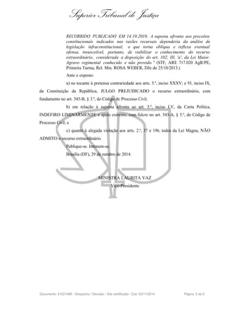 Superior Tribunal de Justiça
RECORRIDO PUBLICADO EM 14.10.2010. A suposta afronta aos preceitos
constitucionais indicados nas razões recursais dependeria da análise de
legislação infraconstitucional, o que torna oblíqua e reflexa eventual
ofensa, insuscetível, portanto, de viabilizar o conhecimento do recurso
extraordinário, considerada a disposição do art. 102, III, 'a', da Lei Maior.
Agravo regimental conhecido e não provido. " (STF, ARE 717.020 AgR/PE,
Primeira Turma, Rel. Min. ROSA WEBER, DJe de 25/10/2013.)
Ante o exposto:
a) no tocante à pretensa contrariedade aos arts. 5.º, inciso XXXV; e 93, inciso IX,
da Constituição da República, JULGO PREJUDICADO o recurso extraordinário, com
fundamento no art. 543-B, § 3.º, do Código de Processo Civil;
b) em relação à suposta afronta ao art. 5.º, inciso LV, da Carta Política,
INDEFIRO LIMINARMENTE o apelo extremo, com fulcro no art. 543-A, § 5.º, do Código de
Processo Civil; e
c) quanto à alegada violação aos arts. 2.º, 37 e 196, todos da Lei Magna, NÃO
ADMITO o recurso extraordinário.
Publique-se. Intimem-se.
Brasília (DF), 29 de outubro de 2014.
MINISTRA LAURITA VAZ
Vice-Presidente
Documento: 41021489 - Despacho / Decisão - Site certificado - DJe: 03/11/2014 Página 6 de 6
 