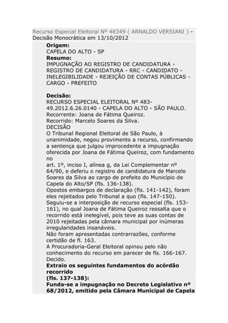 Recurso Especial Eleitoral Nº 48349 ( ARNALDO VERSIANI ) -
Decisão Monocrática em 13/10/2012
     Origem:
     CAPELA DO ALTO - SP
     Resumo:
     IMPUGNAÇÃO AO REGISTRO DE CANDIDATURA -
     REGISTRO DE CANDIDATURA - RRC - CANDIDATO -
     INELEGIBILIDADE - REJEIÇÃO DE CONTAS PÚBLICAS -
     CARGO - PREFEITO

    Decisão:
    RECURSO ESPECIAL ELEITORAL Nº 483-
    49.2012.6.26.0140 - CAPELA DO ALTO - SÃO PAULO.
    Recorrente: Joana de Fátima Queiroz.
    Recorrido: Marcelo Soares da Silva.
    DECISÃO
    O Tribunal Regional Eleitoral de São Paulo, à
    unanimidade, negou provimento a recurso, confirmando
    a sentença que julgou improcedente a impugnação
    oferecida por Joana de Fátima Queiroz, com fundamento
    no
    art. 1º, inciso I, alínea g, da Lei Complementar nº
    64/90, e deferiu o registro de candidatura de Marcelo
    Soares da Silva ao cargo de prefeito do Município de
    Capela do Alto/SP (fls. 136-138).
    Opostos embargos de declaração (fls. 141-142), foram
    eles rejeitados pelo Tribunal a quo (fls. 147-150).
    Seguiu-se a interposição de recurso especial (fls. 153-
    161), no qual Joana de Fátima Queiroz ressalta que o
    recorrido está inelegível, pois teve as suas contas de
    2010 rejeitadas pela câmara municipal por inúmeras
    irregularidades insanáveis.
    Não foram apresentadas contrarrazões, conforme
    certidão de fl. 163.
    A Procuradoria-Geral Eleitoral opinou pelo não
    conhecimento do recurso em parecer de fls. 166-167.
    Decido.
    Extraio os seguintes fundamentos do acórdão
    recorrido
    (fls. 137-138):
    Funda-se a impugnação no Decreto Legislativo nº
    68/2012, emitido pela Câmara Municipal de Capela
 