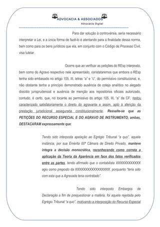 ADVOCACIA & ASSOCIADOS
Advocacia Digital
__________________________________________________
Para dar solução à controvérsia, seria necessário
interpretar a Lei, e a única forma de fazê-lo é atentando para a finalidade dessa norma,
bem como para os bens jurídicos que ela, em conjunto com o Código de Processo Civil,
visa tutelar.
Ocorre que ao verificar as petições do REsp interposto,
bem como do Agravo respectivo nele apresentado, constataremos que embora o REsp
tenha sido embasado no artigo 105, III, letras “a” e “c”, do permissivo constitucional, e,
não obstante tenha a princípio demonstrado ausência de cotejo analítico no alegado
dissídio jurisprudencial e ausência de menção aos repositórios oficiais autorizado,
contudo, é certo, que, no tocante ao permissivo do artigo 105, III, “a” da CF, restou
caracterizado satisfatoriamente o direito do agravante e assim, apto à aferição da
prestação jurisdicional assegurada constitucionalmente. Ressalte-se que as
PETIÇÕES DO RECURSO ESPECIAL E DO AGRAVO DE INSTRUMENTO, ambas,
DESTACARAM expressamente que:
Tendo sido interposta apelação ao Egrégio Tribunal “a quo”, aquela
instância, por sua Emérita 00ª Câmara de Direito Privado, manteve
íntegra a decisão monocrática, reconhecendo como correta a
aplicação da Teoria da Aparência em face dos fatos verificados
entre as partes, tendo afirmado que o contabilista XXXXXXXXXXXX
agiu como preposto da XXXXXXXXXXXXXXXXX, porquanto “teria sido
com esta que a Agravada teria contratado”.
Tendo sido interposto Embargos de
Declaração a fim de prequestionar a matéria, foi aquela rejeitada pelo
Egrégio Tribunal “a quo”, motivando a interposição do Recurso Especial
 