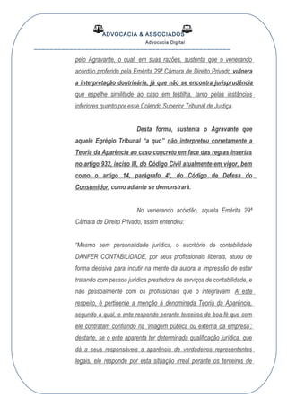 ADVOCACIA & ASSOCIADOS
Advocacia Digital
__________________________________________________
pelo Agravante, o qual, em suas razões, sustenta que o venerando
acórdão proferido pela Emérita 29ª Câmara de Direito Privado vulnera
a interpretação doutrinária, já que não se encontra jurisprudência
que espelhe similitude ao caso em testilha, tanto pelas instâncias
inferiores quanto por esse Colendo Superior Tribunal de Justiça.
Desta forma, sustenta o Agravante que
aquele Egrégio Tribunal “a quo” não interpretou corretamente a
Teoria da Aparência ao caso concreto em face das regras insertas
no artigo 932, inciso III, do Código Civil atualmente em vigor, bem
como o artigo 14, parágrafo 4º, do Código de Defesa do
Consumidor, como adiante se demonstrará.
No venerando acórdão, aquela Emérita 29ª
Câmara de Direito Privado, assim entendeu:
“Mesmo sem personalidade jurídica, o escritório de contabilidade
DANFER CONTABILIDADE, por seus profissionais liberais, atuou de
forma decisiva para incutir na mente da autora a impressão de estar
tratando com pessoa jurídica prestadora de serviços de contabilidade, e
não pessoalmente com os profissionais que o integravam. A este
respeito, é pertinente a menção à denominada Teoria da Aparência,
segundo a qual, o ente responde perante terceiros de boa-fé que com
ele contratam confiando na ‘imagem pública ou externa da empresa’;
destarte, se o ente aparenta ter determinada qualificação jurídica, que
dá a seus responsáveis a aparência de verdadeiros representantes
legais, ele responde por esta situação irreal perante os terceiros de
 