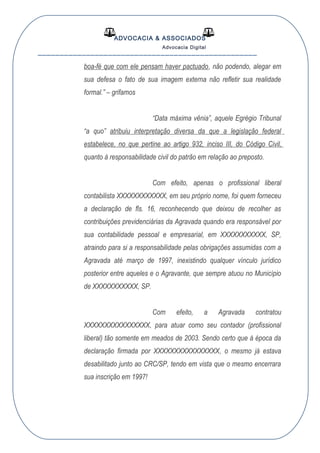 ADVOCACIA & ASSOCIADOS
Advocacia Digital
__________________________________________________
boa-fé que com ele pensam haver pactuado, não podendo, alegar em
sua defesa o fato de sua imagem externa não refletir sua realidade
formal.” – grifamos
“Data máxima vênia”, aquele Egrégio Tribunal
“a quo” atribuiu interpretação diversa da que a legislação federal
estabelece, no que pertine ao artigo 932, inciso III, do Código Civil,
quanto à responsabilidade civil do patrão em relação ao preposto.
Com efeito, apenas o profissional liberal
contabilista XXXXXXXXXXXX, em seu próprio nome, foi quem forneceu
a declaração de fls. 16, reconhecendo que deixou de recolher as
contribuições previdenciárias da Agravada quando era responsável por
sua contabilidade pessoal e empresarial, em XXXXXXXXXXX, SP,
atraindo para si a responsabilidade pelas obrigações assumidas com a
Agravada até março de 1997, inexistindo qualquer vínculo jurídico
posterior entre aqueles e o Agravante, que sempre atuou no Município
de XXXXXXXXXXX, SP.
Com efeito, a Agravada contratou
XXXXXXXXXXXXXXXX, para atuar como seu contador (profissional
liberal) tão somente em meados de 2003. Sendo certo que à época da
declaração firmada por XXXXXXXXXXXXXXXX, o mesmo já estava
desabilitado junto ao CRC/SP, tendo em vista que o mesmo encerrara
sua inscrição em 1997!
 
