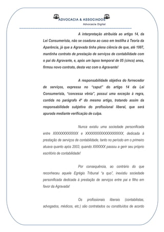 ADVOCACIA & ASSOCIADOS
Advocacia Digital
__________________________________________________
A interpretação atribuída ao artigo 14, da
Lei Consumerista, não se coaduna ao caso em testilha à Teoria da
Aparência, já que a Agravada tinha plena ciência de que, até 1997,
mantinha contrato de prestação de serviços de contabilidade com
o pai do Agravante, e, após um lapso temporal de 05 (cinco) anos,
firmou novo contrato, desta vez com o Agravante!
A responsabilidade objetiva do fornecedor
de serviços, expressa no “caput” do artigo 14 da Lei
Consumerista, “concessa vênia”, possui uma exceção à regra,
contida no parágrafo 4º do mesmo artigo, tratando assim da
responsabilidade subjetiva do profissional liberal, que será
apurada mediante verificação de culpa.
Nunca existiu uma sociedade personificada
entre XXXXXXXXXXXX e XXXXXXXXXXXXXXXXXX, dedicada à
prestação de serviços de contabilidade, tanto no período em o primeiro
atuava quanto após 2003, quando XXXXXX passou a gerir seu próprio
escritório de contabilidade!
Por consequência, ao contrário do que
reconheceu aquele Egrégio Tribunal “a quo”, inexistiu sociedade
personificada dedicada à prestação de serviços entre pai e filho em
favor da Agravada!
Os profissionais liberais (contabilistas,
advogados, médicos, etc.) são contratados ou constituídos de acordo
 
