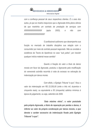 ADVOCACIA & ASSOCIADOS
Advocacia Digital
__________________________________________________
com a confiança pessoal de seus respectivos clientes. É o caso dos
autos, já que se mostra inequívoco que a Agravada tinha plena ciência
de que mantinha um contrato de prestação de serviços com
XXXXXXXXXXXXXXX (após 2003), e não com
XXXXXXXXXXXXXXXXX!
O profissional autônomo que desempenha sua
função no mercado de trabalho disciplina sua relação com o
consumidor por meio de contrato pessoal negociado. Não se constata a
existência da Teoria da Aparência no caso “sub judice”, por inexistir
qualquer indício material nesse sentido!
Quanto à fixação do valor a título de danos
morais em favor da Agravada, postulou o Agravante pela modificação
do venerando acórdão recorrido à vista do excesso na valoração da
indenização por danos morais.
Com efeito, o Egrégio Tribunal “a quo”, fixou o
valor da indenização em R$ 23.250,00 (vinte e três mil, duzentos e
cinquenta reais), ou equivalente a 50 (cinquenta) salários mínimos à
época do julgamento, ou seja, setembro de 2009.
“Data máxima vênia”, o valor postulado
pela própria Agravada, a título de reparação por perdas e danos, é
inferior ao valor da própria condenação por danos morais, o que
denota o caráter excessivo da indenização fixada pelo Egrégio
Tribunal “a quo”.
 