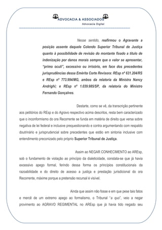 ADVOCACIA & ASSOCIADOS
Advocacia Digital
__________________________________________________
Nesse sentido, reafirmou o Agravante a
posição assente daquele Colendo Superior Tribunal de Justiça
quanto à possibilidade de revisão do montante fixado a título de
indenização por danos morais sempre que o valor se apresentar,
“primo oculi”, excessivo ou irrisório, em face dos precedentes
jurisprudências dessa Emérita Corte Revisora: REsp nº 631.204/RS
e REsp nº 773.994/MG, ambos da relatoria da Ministra Nancy
Andrighi; e REsp nº 1.039.985/SP, da relatoria do Ministro
Fernando Gonçalves.
Destarte, como se vê, da transcrição pertinente
aos petitórios do REsp e do Agravo respectivo acima descritos, resta bem caracterizado
que o inconformismo do ora Recorrente se funda em matéria de direito que versa sobre
negativa de lei federal e inclusive prequestionando e contra argumentando com respaldo
doutrinário e jurisprudencial sobre precedentes que estão em sintonia inclusive com
entendimento preconizado pelo próprio Superior Tribunal de Justiça.
Assim ao NEGAR CONHECIMENTO ao AREsp,
sob o fundamento de violação ao princípio da dialeticidade, constata-se que já havia
excessivo apego formal, ferindo dessa forma os princípios constitucionais da
razoabilidade e do direito de acesso a justiça e prestação jurisdicional do ora
Recorrente, máxime porque a pretensão recursal é visível.
Ainda que assim não fosse e em que pese tais fatos
e mercê de um extremo apego ao formalismo, o Tribunal “a quo”, veio a negar
provimento ao AGRAVO REGIMENTAL no AREsp que já havia tido negado seu
 