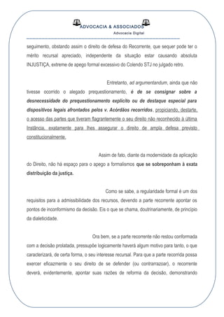 ADVOCACIA & ASSOCIADOS
Advocacia Digital
__________________________________________________
seguimento, obstando assim o direito de defesa do Recorrente, que sequer pode ter o
mérito recursal apreciado, independente da situação estar causando absoluta
INJUSTIÇA, extreme de apego formal excessivo do Colendo STJ no julgado retro.
Entretanto, ad argumentandum, ainda que não
tivesse ocorrido o alegado prequestionamento, é de se consignar sobre a
desnecessidade do prequestionamento explícito ou de destaque especial para
dispositivos legais afrontados pelos v. Acórdãos recorridos, propiciando, destarte,
o acesso das partes que tiveram flagrantemente o seu direito não reconhecido à última
Instância, exatamente para lhes assegurar o direito de ampla defesa previsto
constitucionalmente.
Assim de fato, diante da modernidade da aplicação
do Direito, não há espaço para o apego a formalismos que se sobreponham à exata
distribuição da justiça.
Como se sabe, a regularidade formal é um dos
requisitos para a admissibilidade dos recursos, devendo a parte recorrente apontar os
pontos de inconformismo da decisão. Eis o que se chama, doutrinariamente, de princípio
da dialeticidade.
Ora bem, se a parte recorrente não restou conformada
com a decisão prolatada, pressupõe logicamente haverá algum motivo para tanto, o que
caracterizará, de certa forma, o seu interesse recursal. Para que a parte recorrida possa
exercer eficazmente o seu direito de se defender (ou contrarrazoar), o recorrente
deverá, evidentemente, apontar suas razões de reforma da decisão, demonstrando
 