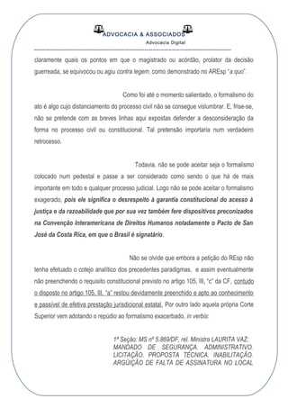 ADVOCACIA & ASSOCIADOS
Advocacia Digital
__________________________________________________
claramente quais os pontos em que o magistrado ou acórdão, prolator da decisão
guerreada, se equivocou ou agiu contra legem, como demonstrado no AREsp “a quo”.
Como foi até o momento salientado, o formalismo do
ato é algo cujo distanciamento do processo civil não se consegue vislumbrar. E, frise-se,
não se pretende com as breves linhas aqui expostas defender a desconsideração da
forma no processo civil ou constitucional. Tal pretensão importaria num verdadeiro
retrocesso.
Todavia, não se pode aceitar seja o formalismo
colocado num pedestal e passe a ser considerado como sendo o que há de mais
importante em todo e qualquer processo judicial. Logo não se pode aceitar o formalismo
exagerado, pois ele significa o desrespeito à garantia constitucional do acesso à
justiça e da razoabilidade que por sua vez também fere dispositivos preconizados
na Convenção Interamericana de Direitos Humanos notadamente o Pacto de San
José da Costa Rica, em que o Brasil é signatário.
Não se olvide que embora a petição do REsp não
tenha efetuado o cotejo analítico dos precedentes paradigmas, e assim eventualmente
não preenchendo o requisito constitucional previsto no artigo 105, III, “c” da CF, contudo
o disposto no artigo 105, III, “a” restou devidamente preenchido e apto ao conhecimento
e passível de efetiva prestação jurisdicional estatal. Por outro lado aquela própria Corte
Superior vem adotando o repúdio ao formalismo exacerbado, in verbis:
1ª Seção: MS nº 5.869/DF, rel. Ministra LAURITA VAZ:
MANDADO DE SEGURANÇA. ADMINISTRATIVO.
LICITAÇÃO. PROPOSTA TÉCNICA. INABILITAÇÃO.
ARGÜIÇÃO DE FALTA DE ASSINATURA NO LOCAL
 