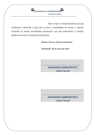 ADVOCACIA & ASSOCIADOS
Advocacia Digital
__________________________________________________
Assim, requer a Vossa Excelência que seja
cientificada a Recorrida e após com ou sem a manifestação da mesma, e estando
cumpridas as demais formalidades processuais, que seja determinada a remessa
eletrônica dos autos a Excelsa Corte Suprema.
Nestes Termos, Espera Admissão.
Cidade/UF, 06 de maio de 2015.
-------------------------------------------------------------
ADVOGADO SUBSCRITOR 1
OAB/UF 000.000
-------------------------------------------------------------
ADVOGADO SUBSCRITOR 2
OAB/UF 000.000
 