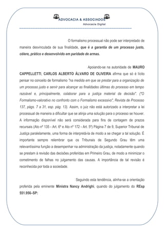 ADVOCACIA & ASSOCIADOS
Advocacia Digital
__________________________________________________
O formalismo processual não pode ser interpretado de
maneira desvinculada de sua finalidade, que é a garantia de um processo justo,
célere, prático e desenvolvido em paridade de armas.
Apoiando-se na autoridade de MAURO
CAPPELLETTI, CARLOS ALBERTO ÁLVARO DE OLIVEIRA afirma que só é lícito
pensar no conceito de formalismo "na medida em que se prestar para a organização de
um processo justo e servir para alcançar as finalidades últimas do processo em tempo
razoável e, principalmente, colaborar para a justiça material da decisão". ("O
Formalismo-valorativo no confronto com o Formalismo excessivo", Revista de Processo
137, págs. 7 a 31, esp. pág. 13). Assim, o juiz não está autorizado a interpretar a lei
processual de maneira a dificultar que se atinja uma solução para o processo se houver.
A informação disponível não será considerada para fins de contagem de prazos
recursais (Ato nº 135 - Art. 6º e Ato nº 172 - Art. 5º) Página 7 de 9, Superior Tribunal de
Justiça paralelamente, uma forma de interpretá-la de modo a se chegar a tal solução. É
importante sempre relembrar que os Tribunais de Segundo Grau têm uma
relevantíssima função a desempenhar na administração da justiça, notadamente quando
se prestam à revisão das decisões proferidas em Primeiro Grau, de modo a minimizar o
cometimento de falhas no julgamento das causas. A importância de tal revisão é
reconhecida por toda a sociedade.
Seguindo esta tendência, alinha-se a orientação
proferida pela eminente Ministra Nancy Andrighi, quando do julgamento do REsp
551.956–SP:
 