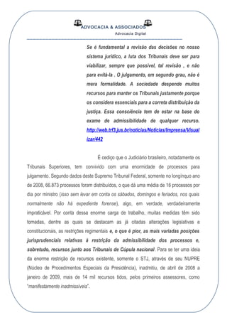 ADVOCACIA & ASSOCIADOS
Advocacia Digital
__________________________________________________
Se é fundamental a revisão das decisões no nosso
sistema jurídico, a luta dos Tribunais deve ser para
viabilizar, sempre que possível, tal revisão , e não
para evitá-la . O julgamento, em segundo grau, não é
mera formalidade. A sociedade despende muitos
recursos para manter os Tribunais justamente porque
os considera essenciais para a correta distribuição da
justiça. Essa consciência tem de estar na base do
exame de admissibilidade de qualquer recurso.
http://web.trf3.jus.br/noticias/Noticias/Imprensa/Visual
izar/442
É cediço que o Judiciário brasileiro, notadamente os
Tribunais Superiores, tem convivido com uma enormidade de processos para
julgamento. Segundo dados deste Supremo Tribunal Federal, somente no longínquo ano
de 2008, 66.873 processos foram distribuídos, o que dá uma média de 16 processos por
dia por ministro (isso sem levar em conta os sábados, domingos e feriados, nos quais
normalmente não há expediente forense), algo, em verdade, verdadeiramente
impraticável. Por conta dessa enorme carga de trabalho, muitas medidas têm sido
tomadas, dentre as quais se destacam as já citadas alterações legislativas e
constitucionais, as restrições regimentais e, o que é pior, as mais variadas posições
jurisprudenciais relativas à restrição da admissibilidade dos processos e,
sobretudo, recursos junto aos Tribunais de Cúpula nacional. Para se ter uma ideia
da enorme restrição de recursos existente, somente o STJ, através de seu NUPRE
(Núcleo de Procedimentos Especiais da Presidência), inadmitiu, de abril de 2008 a
janeiro de 2009, mais de 14 mil recursos tidos, pelos primeiros assessores, como
“manifestamente inadmissíveis”.
 