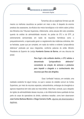 ADVOCACIA & ASSOCIADOS
Advocacia Digital
__________________________________________________
Tamanhas são as exigências formais que até
mesmo os melhores causídicos se perdem em meio a elas. A despeito da enorme
presteza dos assessores, da eficácia dos meios tecnológicos e do notório saber jurídico
dos Ministros dos Tribunais Superiores, infelizmente, vários abusos têm sido cometidos
quando da análise da admissibilidade recursal. As portas do STJ e do STF, já
extremamente semicerradas em razão de requisitos herméticos como o
prequestionamento, a repercussão geral e o esgotamento das instâncias ordinárias, têm
se fechadas, quase que por completo, em razão da notória e evidente “jurisprudência
defensiva” praticada por seus integrantes, conforme palavras do então Ministro
Presidente do Superior de Justiça Humberto Gomes de Barros, em seu discurso de
posse:
Para fugir a tão aviltante destino, o STJ adotou a
denominada “jurisprudência defensiva”
consistente na criação de entraves e pretextos
para impedir a chegada e o conhecimento dos
recursos que lhes são dirigidos.
Essa “confissão” traduziu, em verdade, uma
realidade existente há algum tempo, na qual o acesso do cidadão comum às Cortes
Superiores, por meio de recursos especiais, extraordinários, embargos de divergência e
agravos respectivos tem sido cada vez mais tolhido. Insta frisar, contudo, que a despeito
da rigidez da admissibilidade desses recursos, e da infelizmente baixa qualidade de boa
parte do corpo de operadores do direito, sobreleva ressaltar, como bem observaram
José Carlos Barbosa Moreira e Diogo Carneiro Ciuffo, algumas são desarrazoadas e
ilegítimas.
 