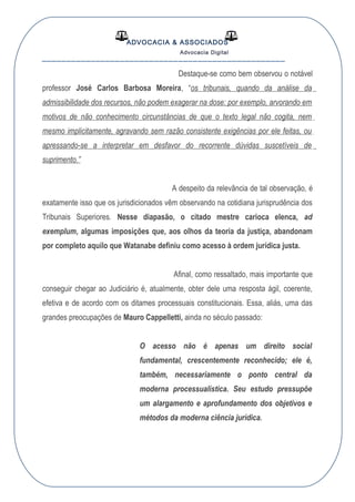 ADVOCACIA & ASSOCIADOS
Advocacia Digital
__________________________________________________
Destaque-se como bem observou o notável
professor José Carlos Barbosa Moreira, “os tribunais, quando da análise da
admissibilidade dos recursos, não podem exagerar na dose: por exemplo, arvorando em
motivos de não conhecimento circunstâncias de que o texto legal não cogita, nem
mesmo implicitamente, agravando sem razão consistente exigências por ele feitas, ou
apressando-se a interpretar em desfavor do recorrente dúvidas suscetíveis de
suprimento.”
A despeito da relevância de tal observação, é
exatamente isso que os jurisdicionados vêm observando na cotidiana jurisprudência dos
Tribunais Superiores. Nesse diapasão, o citado mestre carioca elenca, ad
exemplum, algumas imposições que, aos olhos da teoria da justiça, abandonam
por completo aquilo que Watanabe definiu como acesso à ordem jurídica justa.
Afinal, como ressaltado, mais importante que
conseguir chegar ao Judiciário é, atualmente, obter dele uma resposta ágil, coerente,
efetiva e de acordo com os ditames processuais constitucionais. Essa, aliás, uma das
grandes preocupações de Mauro Cappelletti, ainda no século passado:
O acesso não é apenas um direito social
fundamental, crescentemente reconhecido; ele é,
também, necessariamente o ponto central da
moderna processualística. Seu estudo pressupõe
um alargamento e aprofundamento dos objetivos e
métodos da moderna ciência jurídica.
 