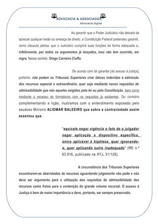 ADVOCACIA & ASSOCIADOS
Advocacia Digital
__________________________________________________
Ao garantir que o Poder Judiciário não deixará de
apreciar qualquer lesão ou ameaça de direito, a Constituição Federal pretendeu garantir,
como cláusula pétrea, que o Judiciário cumprirá suas funções de forma adequada e,
infelizmente, por todos os argumentos já lançados, isso não tem ocorrido, em
regra. Nesse sentido, Diogo Carneiro Ciuffo.
De acordo com tal garantia [do acesso à justiça],
portanto, não podem os Tribunais Superiores criar óbices indevidas à admissão
dos recursos especial e extraordinário, quer seja mediante novos requisitos de
admissibilidade que não aqueles exigidos pela lei ou pela Constituição, bem como
mediante o excesso de formalismo com os requisitos já existentes. Do contrário
complementando a lição, ilustramos com o entendimento esposado pelo
saudoso Ministro ALIOMAR BALEEIRO que sobre a contrariedade assim
assentou que:
"equivale negar vigência o fato de o julgador
negar aplicação a dispositivo específico,
único aplicável à hipótese, quer ignorando-
o, quer aplicando outro inadequado" (RE n.º
63.816, publicado na RTJ, 51/126).
A circunstância dos Tribunais Superiores
encontrarem-se abarrotados de recursos aguardando julgamento não pode e não
deve ser argumento para a utilização dos requisitos de admissibilidade dos
recursos como freios para a contenção do grande volume recursal. O acesso à
Justiça é bem de maior importância e deve, portanto, ser sempre preservado.
 