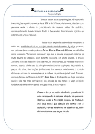 ADVOCACIA & ASSOCIADOS
Advocacia Digital
__________________________________________________
Em que pesem essas considerações, há incontáveis
interpretações e posicionamentos deste STF e do STJ que, diariamente, ofendem com
permissa vênia, o direito do jurisdicionado de resposta efetiva do Judiciário,
consequentemente ferindo também Pacto e Convenções Internacionais vigentes no
ordenamento jurídico nacional.
Todas essas exigências desmedidas configuram, a
nosso ver, manifesta mácula ao princípio constitucional do acesso à justiça, podendo,
nas palavras do renomado professor Carlos Alberto Alvaro de Oliveira, ser definidas
como verdadeiro “formalismo excessivo”, algo que a ciência processual moderna há
muito deveria ter afastado. Com tamanho rigorismo, em última análise, o próprio
Judiciário acaba se afastando, cada vez mais, do jurisdicionado, do interesse do cidadão
comum, fazendo tábula rasa do princípio constitucional do duplo grau de jurisdição e,
porque não dizer, das funções justificadoras dos recursos, notadamente o controle
efetivo dos juízes e de suas decisões e a melhora na prestação jurisdicional. Ademais,
como destacou o ex Ministro deste STF, Eros Grau, o direito perde sua força normativa
quando este não mais corresponde aos anseios de seu tempo e lugar, podendo
funcionar até como entrave para a evolução social. Senão, veja-se:
Perece a força normativa do direito quando ele já
não corresponde à natureza singular do presente.
Opera-se então a frustração material da finalidade
dos seus textos que estejam em conflito com a
realidade, e ele se transforma em obstáculo ao pleno
desenvolvimento das forças sociais.
 